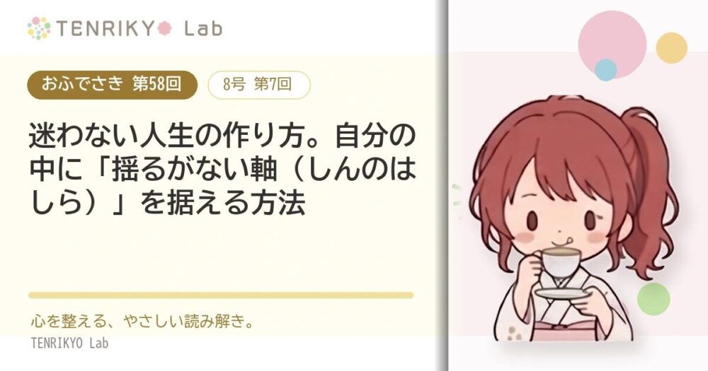 【おふでさき 第58回(8号 第7回)】迷わない人生の作り方。自分の中に「揺るがない軸(しんのはしら)」を据える方法