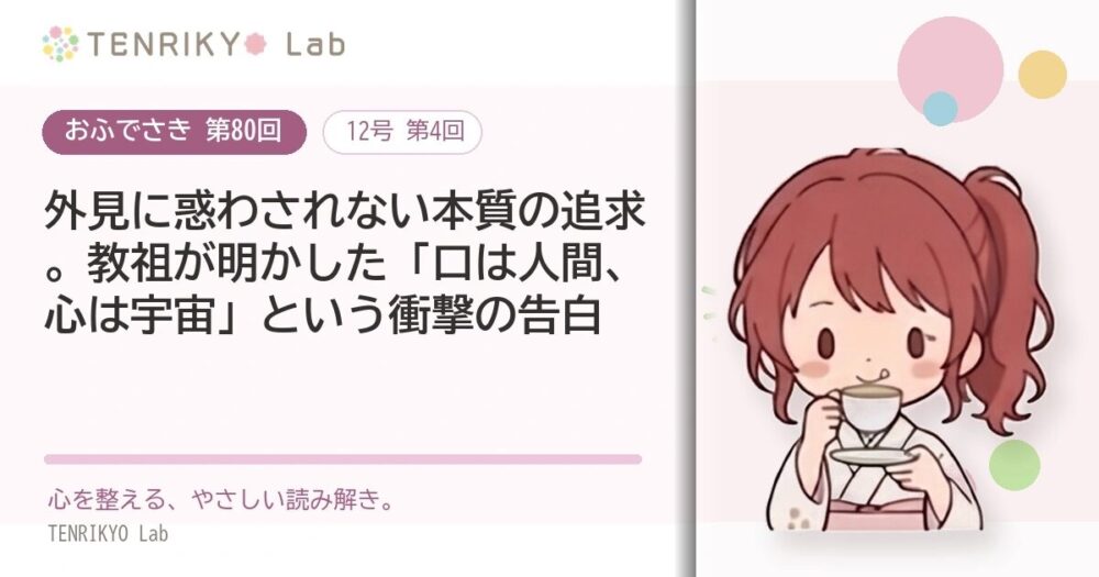 【おふでさき 第80回（12号 第4回）】外見に惑わされない本質の追求。教祖が明かした「口は人間、心は宇宙」という衝撃の告白